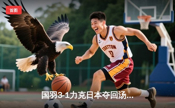 国羽3-1力克日本夺回汤姆斯杯，石宇奇逆转桃田助队登顶