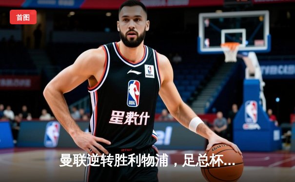 曼联逆转胜利物浦，足总杯四分之一决赛上演经典对决