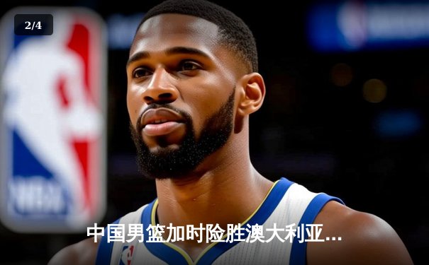 中国男篮加时险胜澳大利亚，周琦28分14篮板统治内线 - 2