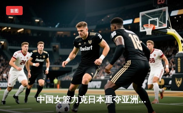 中国女篮力克日本重夺亚洲杯冠军，韩旭23+15荣膺MVP