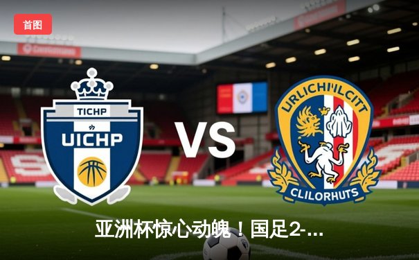 亚洲杯惊心动魄！国足2-1逆转泰国，武磊传射建功保留出线希望