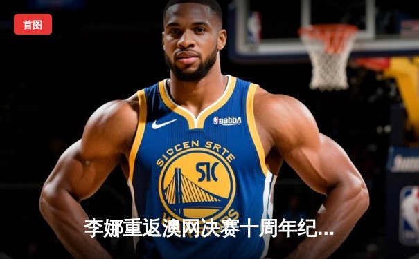 李娜重返澳网决赛十周年纪念：中国网球的里程碑与启示